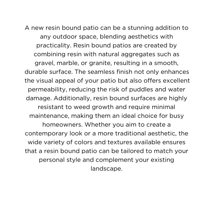 A new resin bound patio can be a stunning addition to any outdoor space blending aesthetics with practicality Resin bound patios are created by combining resin with natural aggregates such as gravel marble or granite resulting in a smooth durable surface The seamless finish not only enhances the visual appeal of your patio but also offers excellent permeability reducing the risk of puddles and water damage Additionally resin bound surfaces are highly resistant to weed growth and require minimal maintenance making them an ideal choice for busy homeowners Whether you aim to create a contemporary look or a more traditional aesthetic the wide variety of colors and textures available ensures that a resin bound patio can be tailored to match your personal style and complement your existing landscape